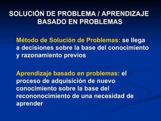 Método de Solución de Problemas:  se llega a decisiones sobre la base del conocimiento y razonamiento previos Aprendizaje basado en problemas:  el proceso de adquisición de nuevo conocimiento sobre la base del recononocimiento de una necesidad de aprender SOLUCIÓN DE PROBLEMA / APRENDIZAJE  BASADO EN PROBLEMAS 
