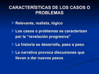 CARACTERÍSTICAS DE LOS CASOS O PROBLEMAS Relevante, realista, lógico Los casos o problemas se caracterizan por la “revelación progresiva” La historia se desarrolla, paso a paso La narrativa provoca discusiones que llevan a dar nuevos pasos 