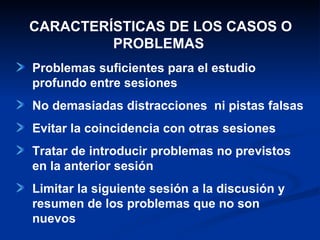 CARACTERÍSTICAS DE LOS CASOS O PROBLEMAS  Problemas suficientes para el estudio profundo entre sesiones No demasiadas distracciones  ni pistas falsas Evitar la coincidencia con otras sesiones Tratar de introducir problemas no previstos en la anterior sesión Limitar la siguiente sesión a la discusión y resumen de los problemas que no son nuevos 