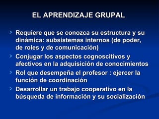 EL APRENDIZAJE GRUPAL   Requiere que se conozca su estructura y su dinámica:   subsistemas  internos (de poder,  de roles  y de  comunicación) Conjugar los aspectos cognoscitivos y afectivos en la adquisición de conocimientos Rol que desempeña el profesor : ejercer la función de coordinación  Desarrollar un trabajo cooperativo en la búsqueda de información y su socialización     