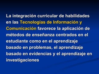 La integración curricular de habilidades en las  Tecnologías de Información y Comunicación  favorece la aplicación de métodos de enseñanza centrados en el estudiante como en el aprendizaje basado en problemas, el aprendizaje basado en evidencias y el aprendizaje en investigaciones 