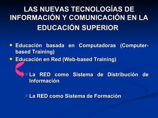 LAS NUEVAS TECNOLOGÍAS DE INFORMACIÓN Y COMUNICACIÓN EN LA EDUCACIÓN SUPERIOR   Educación basada en Computadoras (Computer-based Training) Educación en Red (Web-based Training) La RED como Sistema de Distribución de Información La RED como Sistema de Formación 