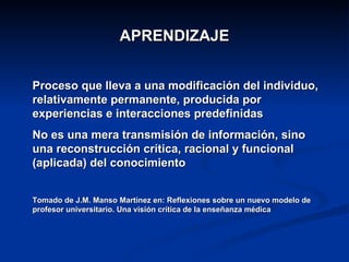 APRENDIZAJE Proceso que lleva a una modificación del individuo, relativamente permanente, producida por experiencias e interacciones predefinidas No es una mera transmisión de información, sino una reconstrucción crítica, racional y funcional (aplicada) del conocimiento  Tomado de J.M. Manso Martínez en: Reflexiones sobre un nuevo modelo de profesor universitario. Una visión crítica de la enseñanza médica 