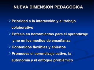 NUEVA  DIMENSIÓN PEDAGÓGICA Prioridad a la interacción y el  trabajo colaborativo Énfasis en herramientas para el aprendizaje  y no en los medios de enseñanza Contenidos flexibles y abiertos Promueve el  aprendizaje activo , la  autonomía y  el enfoque problémico  