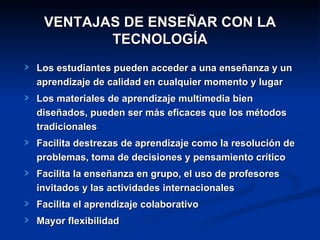 VENTAJAS DE ENSEÑAR CON LA TECNOLOGÍA Los estudiantes pueden acceder a una enseñanza y un aprendizaje de calidad en cualquier momento y lugar Los materiales de aprendizaje multimedia bien diseñados, pueden ser más eficaces que los métodos tradicionales Facilita destrezas de aprendizaje como la resolución de problemas, toma de decisiones y pensamiento crítico Facilita la enseñanza en grupo, el uso de profesores invitados y las actividades internacionales Facilita el aprendizaje colaborativo Mayor flexibilidad 