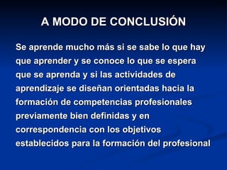 A MODO DE CONCLUSIÓN Se aprende mucho más si se sabe lo que hay que aprender y se conoce lo que se espera que se aprenda y si las actividades de aprendizaje se diseñan orientadas hacia la formación de competencias profesionales previamente bien definidas y en correspondencia con los objetivos establecidos para la formación del profesional 