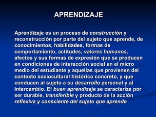 APRENDIZAJE Aprendizaje es un proceso de  construcción  y reconstrucción por parte del sujeto que aprende, de conocimientos, habilidades, formas de comportamiento, actitudes,  valores humanos , afectos y sus formas de expresión que se producen en condiciones de interacción social en el micro medio del estudiante y aquellas que provienen del contexto sociocultural histórico concreto, y que conducen al sujeto a su  desarrollo  personal y al intercambio. El  buen aprendizaje  se caracteriza por ser durable,  transferible  y producto de la acción  reflexiva y consciente del sujeto que aprende   