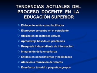 TENDENCIAS  ACTUALES  DEL  PROCESO  DOCENTE  EN  LA  EDUCACIÓN SUPERIOR El docente actúa como facilitador El proceso se centra en el estudiante Utilización de métodos activos Aprendizaje basado en problemas Búsqueda independiente de información Integración de la enseñanza Énfasis en conocimientos y habilidades Atención a formación de valores Enseñanza tutorial a pequeños grupos 