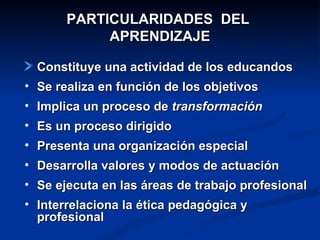 PARTICULARIDADES  DEL  APRENDIZAJE Constituye una actividad de los educandos Se realiza en función de los objetivos Implica un proceso de  transformación Es un proceso dirigido Presenta una organización especial Desarrolla valores y modos de actuación Se ejecuta en las áreas de trabajo profesional Interrelaciona la ética pedagógica y profesional 