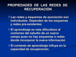 PROPIEDADES DE LAS REDES DE
        RECUPERACIÓN

 Las redes y esquemas de asociación son
 individuales. Dependen de los esquemas
 y redes pre-existentes
 El aprendizaje es más dificultoso al
 comienzo del estudio de un nuevo
 campo pues no hay esquemas o redes
 donde incorporar la nueva información
 El contexto de aprendizaje influye en la
 capacidad de recuperación
 