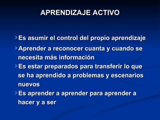 APRENDIZAJE ACTIVO


Es asumir el control del propio aprendizaje
Aprender a reconocer cuanta y cuando se
necesita más información
Es estar preparados para transferir lo que
se ha aprendido a problemas y escenarios
nuevos
Es aprender a aprender para aprender a
hacer y a ser
 