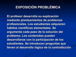EXPOSICIÓN PROBLÉMICA

El profesor desarrolla su explicación
mediante planteamientos de problemas
profesionales. Los estudiantes adquieren
hábitos científicos elementales. Se
argumenta cada paso de la solución del
problema. Los contenidos pueden
desarrollarse con la participación de los
estudiantes. Se introducen preguntas que
lleven al desarrollo lógico de la contradicción
 