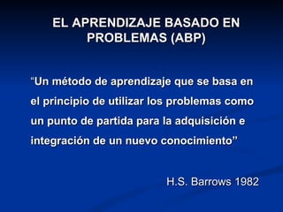 EL APRENDIZAJE BASADO EN
         PROBLEMAS (ABP)


“Un método de aprendizaje que se basa en
el principio de utilizar los problemas como
un punto de partida para la adquisición e
integración de un nuevo conocimiento”


                          H.S. Barrows 1982
 