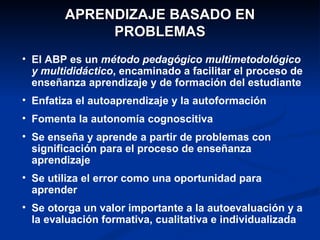 APRENDIZAJE BASADO EN
             PROBLEMAS
• El ABP es un método pedagógico multimetodológico
  y multididáctico, encaminado a facilitar el proceso de
  enseñanza aprendizaje y de formación del estudiante
• Enfatiza el autoaprendizaje y la autoformación
• Fomenta la autonomía cognoscitiva
• Se enseña y aprende a partir de problemas con
  significación para el proceso de enseñanza
  aprendizaje
• Se utiliza el error como una oportunidad para
  aprender
• Se otorga un valor importante a la autoevaluación y a
  la evaluación formativa, cualitativa e individualizada
 