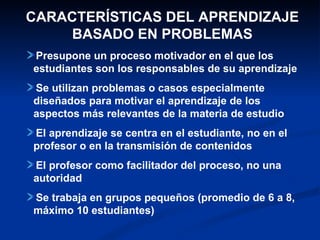 CARACTERÍSTICAS DEL APRENDIZAJE
    BASADO EN PROBLEMAS
Presupone un proceso motivador en el que los
estudiantes son los responsables de su aprendizaje
Se utilizan problemas o casos especialmente
diseñados para motivar el aprendizaje de los
aspectos más relevantes de la materia de estudio
El aprendizaje se centra en el estudiante, no en el
profesor o en la transmisión de contenidos
El profesor como facilitador del proceso, no una
autoridad
Se trabaja en grupos pequeños (promedio de 6 a 8,
máximo 10 estudiantes)
 