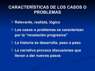 CARACTERÍSTICAS DE LOS CASOS O
         PROBLEMAS

  Relevante, realista, lógico

  Los casos o problemas se caracterizan
  por la “revelación progresiva”

  La historia se desarrolla, paso a paso

  La narrativa provoca discusiones que
  llevan a dar nuevos pasos
 