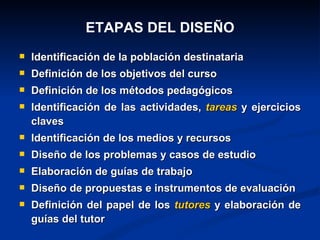 ETAPAS DEL DISEÑO
   Identificación de la población destinataria
   Definición de los objetivos del curso
   Definición de los métodos pedagógicos
   Identificación de las actividades, tareas y ejercicios
    claves
   Identificación de los medios y recursos
   Diseño de los problemas y casos de estudio
   Elaboración de guías de trabajo
   Diseño de propuestas e instrumentos de evaluación
   Definición del papel de los tutores y elaboración de
    guías del tutor
 