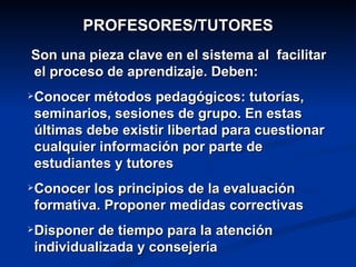 PROFESORES/TUTORES
Son una pieza clave en el sistema al facilitar
el proceso de aprendizaje. Deben:
   Conocer métodos pedagógicos: tutorías,
    seminarios, sesiones de grupo. En estas
    últimas debe existir libertad para cuestionar
    cualquier información por parte de
    estudiantes y tutores
   Conocer los principios de la evaluación
    formativa. Proponer medidas correctivas
   Disponer de tiempo para la atención
    individualizada y consejería
 