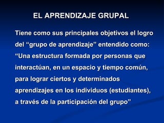 EL APRENDIZAJE GRUPAL

Tiene como sus principales objetivos el logro
del “grupo de aprendizaje” entendido como:
“Una estructura formada por personas que
interactúan, en un espacio y tiempo común,
para lograr ciertos y determinados
aprendizajes en los individuos (estudiantes),
a través de la participación del grupo”
 