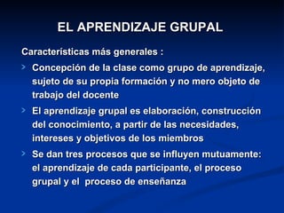 EL APRENDIZAJE GRUPAL
Características más generales :
  Concepción de la clase como grupo de aprendizaje,
  sujeto de su propia formación y no mero objeto de
  trabajo del docente
  El aprendizaje grupal es elaboración, construcción
  del conocimiento, a partir de las necesidades,
  intereses y objetivos de los miembros
  Se dan tres procesos que se influyen mutuamente:
  el aprendizaje de cada participante, el proceso
  grupal y el proceso de enseñanza
 