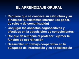EL APRENDIZAJE GRUPAL

Requiere que se conozca su estructura y su
dinámica: subsistemas internos (de poder,
de roles y de comunicación)
Conjugar los aspectos cognoscitivos y
afectivos en la adquisición de conocimientos
Rol que desempeña el profesor : ejercer la
función de coordinación
Desarrollar un trabajo cooperativo en la
búsqueda de información y su socialización
 