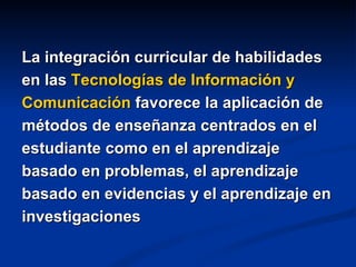 La integración curricular de habilidades
en las Tecnologías de Información y
Comunicación favorece la aplicación de
métodos de enseñanza centrados en el
estudiante como en el aprendizaje
basado en problemas, el aprendizaje
basado en evidencias y el aprendizaje en
investigaciones
 
