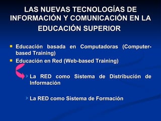 LAS NUEVAS TECNOLOGÍAS DE
INFORMACIÓN Y COMUNICACIÓN EN LA
      EDUCACIÓN SUPERIOR

   Educación basada en Computadoras (Computer-
    based Training)
   Educación en Red (Web-based Training)

        La RED como Sistema de Distribución de
        Información

        La RED como Sistema de Formación
 