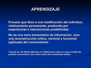 APRENDIZAJE


Proceso que lleva a una modificación del individuo,
relativamente permanente, producida por
experiencias e interacciones predefinidas
No es una mera transmisión de información, sino
una reconstrucción crítica, racional y funcional
(aplicada) del conocimiento


Tomado de J.M. Manso Martínez en: Reflexiones sobre un nuevo modelo de
profesor universitario. Una visión crítica de la enseñanza médica
 