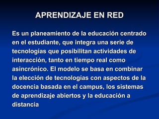 APRENDIZAJE EN RED

Es un planeamiento de la educación centrado
en el estudiante, que integra una serie de
tecnologías que posibilitan actividades de
interacción, tanto en tiempo real como
asincrónico. El modelo se basa en combinar
la elección de tecnologías con aspectos de la
docencia basada en el campus, los sistemas
de aprendizaje abiertos y la educación a
distancia
 
