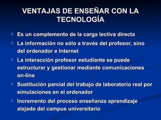 VENTAJAS DE ENSEÑAR CON LA
         TECNOLOGÍA
Es un complemento de la carga lectiva directa
La información no sólo a través del profesor, sino
del ordenador e Internet
La interacción profesor estudiante se puede
estructurar y gestionar mediante comunicaciones
on-line
Sustitución parcial del trabajo de laboratorio real por
simulaciones en el ordenador
Incremento del proceso enseñanza aprendizaje
alejado del campus universitario
 