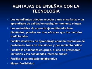 VENTAJAS DE ENSEÑAR CON LA
        TECNOLOGÍA
Los estudiantes pueden acceder a una enseñanza y un
aprendizaje de calidad en cualquier momento y lugar
Los materiales de aprendizaje multimedia bien
diseñados, pueden ser más eficaces que los métodos
tradicionales
Facilita destrezas de aprendizaje como la resolución de
problemas, toma de decisiones y pensamiento crítico
Facilita la enseñanza en grupo, el uso de profesores
invitados y las actividades internacionales
Facilita el aprendizaje colaborativo
Mayor flexibilidad
 