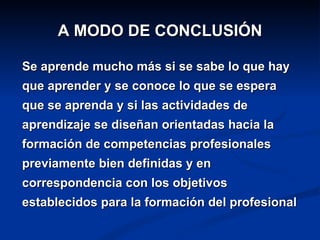 A MODO DE CONCLUSIÓN

Se aprende mucho más si se sabe lo que hay
que aprender y se conoce lo que se espera
que se aprenda y si las actividades de
aprendizaje se diseñan orientadas hacia la
formación de competencias profesionales
previamente bien definidas y en
correspondencia con los objetivos
establecidos para la formación del profesional
 