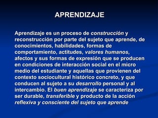 APRENDIZAJE

Aprendizaje es un proceso de construcción y
reconstrucción por parte del sujeto que aprende, de
conocimientos, habilidades, formas de
comportamiento, actitudes, valores humanos,
afectos y sus formas de expresión que se producen
en condiciones de interacción social en el micro
medio del estudiante y aquellas que provienen del
contexto sociocultural histórico concreto, y que
conducen al sujeto a su desarrollo personal y al
intercambio. El buen aprendizaje se caracteriza por
ser durable, transferible y producto de la acción
reflexiva y consciente del sujeto que aprende
 