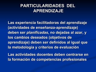PARTICULARIDADES DEL
            APRENDIZAJE

Las experiencia facilitadoras del aprendizaje
(actividades de enseñanza-aprendizaje)
deben ser planificadas, no dejadas al azar, y
los cambios deseados (objetivos de
aprendizaje) deben ser definidos al igual que
la metodología y criterios de evaluación
Las actividades docentes deben centrarse en
la formación de competencias profesionales
 