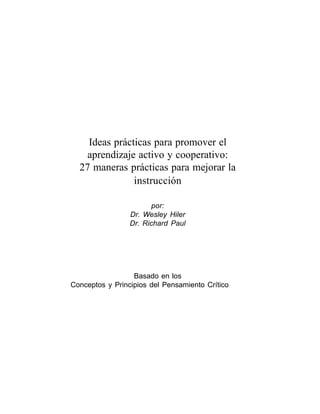 Un bolsilibro para docentes • Ideas prácticas para promover el aprendizaje activo y cooperativo: 27 maneras prácticas para mejorar la instrucción




    Ideas prácticas para promover el
    aprendizaje activo y cooperativo:
  27 maneras prácticas para mejorar la
               instrucción

                                                      por:
                                                Dr. Wesley Hiler
                                                Dr. Richard Paul




                  Basado en los
Conceptos y Principios del Pensamiento Crítico




                                                                                                                                                       1
 