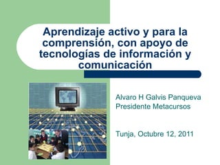 Aprendizaje activo y para la comprensi ón, con apoyo de tecnologías de información y comunicación Alvaro H Galvis Panqueva Presidente Metacursos Tunja, Octubre 12, 2011 