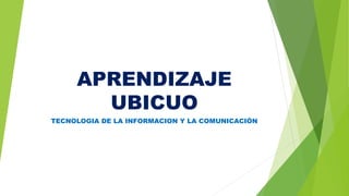 APRENDIZAJE
UBICUO
TECNOLOGIA DE LA INFORMACION Y LA COMUNICACIÓN
 