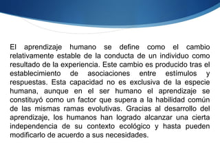 El aprendizaje humano se define como el cambio relativamente estable de la conducta de un individuo como resultado de la experiencia. Este cambio es producido tras el establecimiento de asociaciones entre estímulos y respuestas. Esta capacidad no es exclusiva de la especie humana, aunque en el ser humano el aprendizaje se constituyó como un factor que supera a la habilidad común de las mismas ramas evolutivas. Gracias al desarrollo del aprendizaje, los humanos han logrado alcanzar una cierta independencia de su contexto ecológico y hasta pueden modificarlo de acuerdo a sus necesidades. 