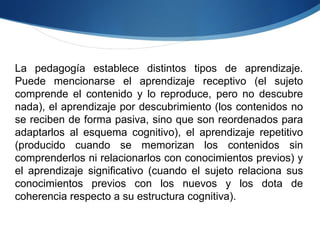 La pedagogía establece distintos tipos de aprendizaje. Puede mencionarse el aprendizaje receptivo (el sujeto comprende el contenido y lo reproduce, pero no descubre nada), el aprendizaje por descubrimiento (los contenidos no se reciben de forma pasiva, sino que son reordenados para adaptarlos al esquema cognitivo), el aprendizaje repetitivo (producido cuando se memorizan los contenidos sin comprenderlos ni relacionarlos con conocimientos previos) y el aprendizaje significativo (cuando el sujeto relaciona sus conocimientos previos con los nuevos y los dota de coherencia respecto a su estructura cognitiva). 