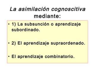 La asimilación cognoscitiva mediante: 1) La subsunción o aprendizaje subordinado. 2) El aprendizaje supraordenado. El aprendizaje combinatorio.  
