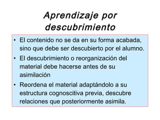 Aprendizaje por descubrimiento El contenido no se da en su forma acabada, sino que debe ser descubierto por el alumno. El descubrimiento o reorganización del material debe hacerse antes de su asimilación Reordena el material adaptándolo a su estructura cognoscitiva previa, descubre relaciones que posteriormente asimila.  