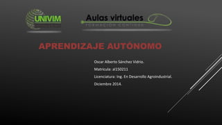 APRENDIZAJE AUTÓNOMO 
Oscar Alberto Sánchez Vidrio. 
Matricula: al150211 
Licenciatura: Ing. En Desarrollo Agroindustrial. 
Diciembre 2014. 
 