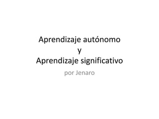 Aprendizaje autónomo 
y 
Aprendizaje significativo 
por Jenaro 
 