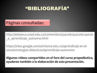 “BIBLIOGRAFÍA” 
Páginas consultadas: 
http://datateca.unad.edu.co/contenidos/434206/434206/captulo 
_4_aprendizaje_autnomo.html 
https://sites.google.com/a/misena.edu.co/aprendizaje-en-el-sena/ 
estrategias-didacticas/aprendizaje-autonomo 
Algunos vídeos compartidos en el foro del curso propedéutico, 
ayudaron también a la elaboración de esta presentación. 
