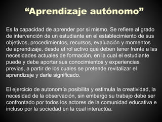 “Aprendizaje autónomo” 
Es la capacidad de aprender por si mismo. Se refiere al grado 
de intervención de un estudiante en el establecimiento de sus 
objetivos, procedimientos, recursos, evaluación y momentos 
de aprendizaje, desde el rol activo que deben tener frente a las 
necesidades actuales de formación, en la cual el estudiante 
puede y debe aportar sus conocimientos y experiencias 
previas, a partir de los cuales se pretende revitalizar el 
aprendizaje y darle significado. 
El ejercicio de autonomía posibilita y estimula la creatividad, la 
necesidad de la observación, sin embargo su trabajo debe ser 
confrontado por todos los actores de la comunidad educativa e 
incluso por la sociedad en la cual interactúa. 
 