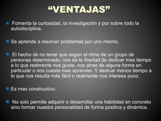 “VENTAJAS” 
Fomenta la curiosidad, la investigación y por sobre todo la 
autodisciplina. 
Se aprende a resolver problemas por uno mismo. 
El hecho de no tener que seguir el ritmo de un grupo de 
personas determinado, nos da la libertad de dedicar mas tiempo 
a lo que realmente nos gusta, nos atrae de alguna forma en 
particular o nos cuesta mas aprender. Y dedicar menos tiempo a 
lo que nos resulta más fácil o realmente nos interesa poco. 
Es mas constructivo. 
No solo permite adquirir o desarrollar una habilidad en concreto 
sino formar nuestra personalidad de forma positiva y dinámica. 
 