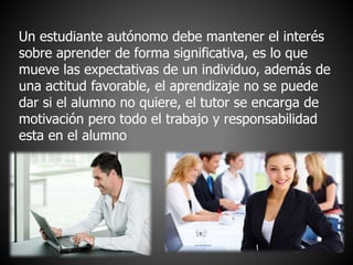 Un estudiante autónomo debe mantener el interés 
sobre aprender de forma significativa, es lo que 
mueve las expectativas de un individuo, además de 
una actitud favorable, el aprendizaje no se puede 
dar si el alumno no quiere, el tutor se encarga de 
motivación pero todo el trabajo y responsabilidad 
esta en el alumno 
 