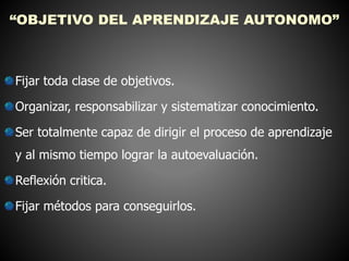 “OBJETIVO DEL APRENDIZAJE AUTONOMO” 
Fijar toda clase de objetivos. 
Organizar, responsabilizar y sistematizar conocimiento. 
Ser totalmente capaz de dirigir el proceso de aprendizaje 
y al mismo tiempo lograr la autoevaluación. 
Reflexión critica. 
Fijar métodos para conseguirlos. 
 