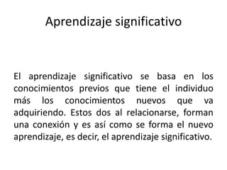 Aprendizaje significativo
El aprendizaje significativo se basa en los
conocimientos previos que tiene el individuo
más los conocimientos nuevos que va
adquiriendo. Estos dos al relacionarse, forman
una conexión y es así como se forma el nuevo
aprendizaje, es decir, el aprendizaje significativo.
 