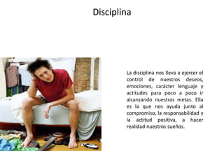 Disciplina
La disciplina nos lleva a ejercer el
control de nuestros deseos,
emociones, carácter lenguaje y
actitudes para poco a poco ir
alcanzando nuestras metas. Ella
es la que nos ayuda junto al
compromiso, la responsabilidad y
la actitud positiva, a hacer
realidad nuestros sueños.
 